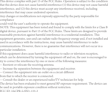 This device complies with part 15 of the FCC Rules. Operation is subject to the conditionthat this device does not cause harmful interference (1) this device may not cause harmfulinterference, and (2) this device must accept any interference received, includinginterference that may cause undesired operation.Any changes or modifications not expressly approved by the party responsible forcompliancecould void the user&apos;s authority to operate the equipment.NOTE: This equipment has been tested and found to comply with the limits for a Class Bdigital device, pursuant to Part 15 of the FCC Rules. These limits are designed to providereasonable protection against harmful interference in a residential installation. Thisequipment generates, uses and can radiate radio frequency energy and, if not installed andused in accordance with the instructions, may cause harmful interference to radiocommunications. However, there is no guarantee that interference will not occur in aparticular installation.If this equipment does cause harmful interference to radio or television reception,which can be determined by turning the equipment off and on, the user is encouraged totry to correct the interference by one or more of the following measures:-- Reorient or relocate the receiving antenna.-- Increase the separation between the equipment and receiver.-- Connect the equipment into an outlet on a circuit differentfrom that to which the receiver is connected.-- Consult the dealer or an experienced radio/TV technician for help.The device has been evaluated to meet general RF exposure requirement. The device canbe used in portable exposure condition without restriction.FCC ID: 2ACPR-L2IN1-133-2