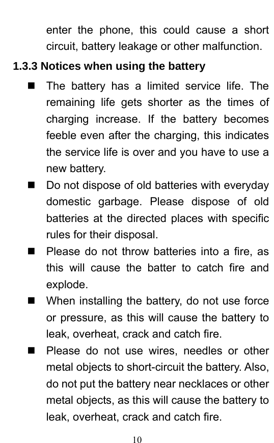  10 enter the phone, this could cause a short circuit, battery leakage or other malfunction.   1.3.3 Notices when using the battery   The battery has a limited service life. The remaining life gets shorter as the times of charging increase. If the battery becomes feeble even after the charging, this indicates the service life is over and you have to use a new battery.     Do not dispose of old batteries with everyday domestic garbage. Please dispose of old batteries at the directed places with specific rules for their disposal.     Please do not throw batteries into a fire, as this will cause the batter to catch fire and explode.    When installing the battery, do not use force or pressure, as this will cause the battery to leak, overheat, crack and catch fire.     Please do not use wires, needles or other metal objects to short-circuit the battery. Also, do not put the battery near necklaces or other metal objects, as this will cause the battery to leak, overheat, crack and catch fire.   
