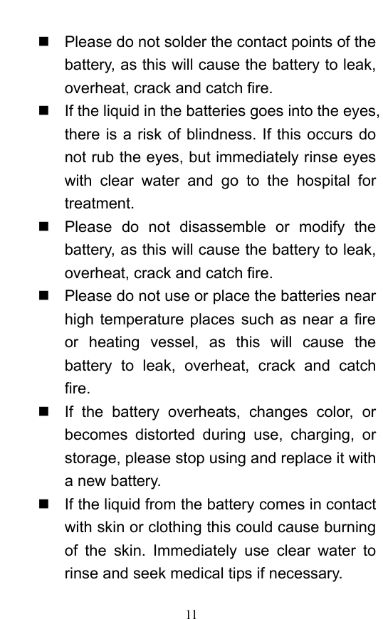  11   Please do not solder the contact points of the battery, as this will cause the battery to leak, overheat, crack and catch fire.     If the liquid in the batteries goes into the eyes, there is a risk of blindness. If this occurs do not rub the eyes, but immediately rinse eyes with clear water and go to the hospital for treatment.    Please do not disassemble or modify the battery, as this will cause the battery to leak, overheat, crack and catch fire.     Please do not use or place the batteries near high temperature places such as near a fire or heating vessel, as this will cause the battery to leak, overheat, crack and catch fire.    If the battery overheats, changes color, or becomes distorted during use, charging, or storage, please stop using and replace it with a new battery.     If the liquid from the battery comes in contact with skin or clothing this could cause burning of the skin. Immediately use clear water to rinse and seek medical tips if necessary.   