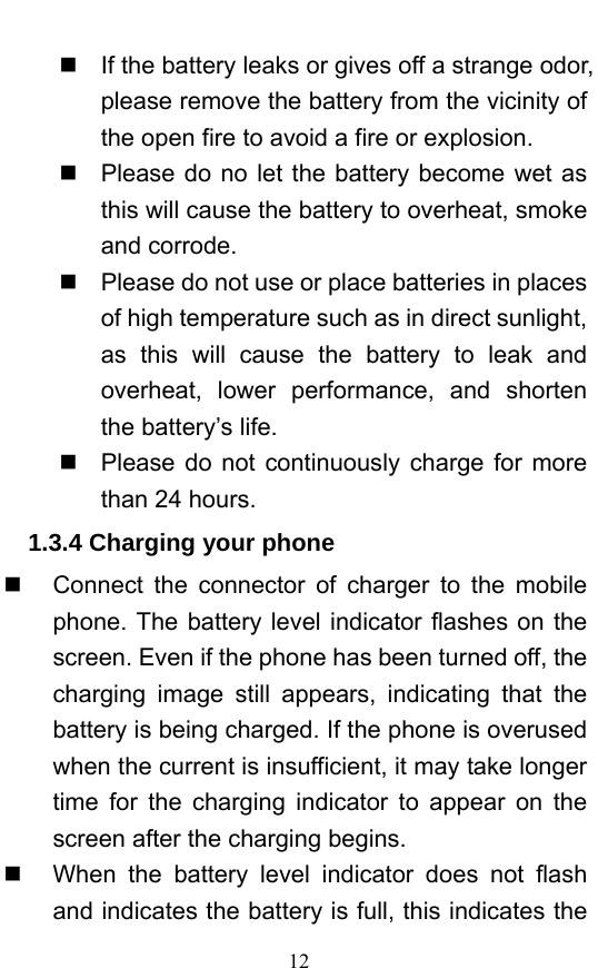  12   If the battery leaks or gives off a strange odor, please remove the battery from the vicinity of the open fire to avoid a fire or explosion.     Please do no let the battery become wet as this will cause the battery to overheat, smoke and corrode.       Please do not use or place batteries in places of high temperature such as in direct sunlight, as this will cause the battery to leak and overheat, lower performance, and shorten the battery’s life.     Please do not continuously charge for more than 24 hours.   1.3.4 Charging your phone   Connect the connector of charger to the mobile phone. The battery level indicator flashes on the screen. Even if the phone has been turned off, the charging image still appears, indicating that the battery is being charged. If the phone is overused when the current is insufficient, it may take longer time for the charging indicator to appear on the screen after the charging begins.   When the battery level indicator does not flash and indicates the battery is full, this indicates the 