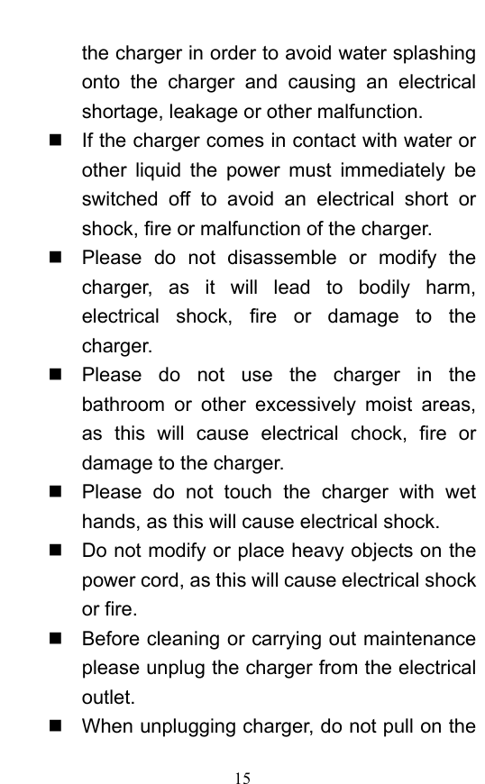  15 the charger in order to avoid water splashing onto the charger and causing an electrical shortage, leakage or other malfunction.     If the charger comes in contact with water or other liquid the power must immediately be switched off to avoid an electrical short or shock, fire or malfunction of the charger.     Please do not disassemble or modify the charger, as it will lead to bodily harm, electrical shock, fire or damage to the charger.    Please do not use the charger in the bathroom or other excessively moist areas, as this will cause electrical chock, fire or damage to the charger.     Please do not touch the charger with wet hands, as this will cause electrical shock.     Do not modify or place heavy objects on the power cord, as this will cause electrical shock or fire.     Before cleaning or carrying out maintenance please unplug the charger from the electrical outlet.    When unplugging charger, do not pull on the 