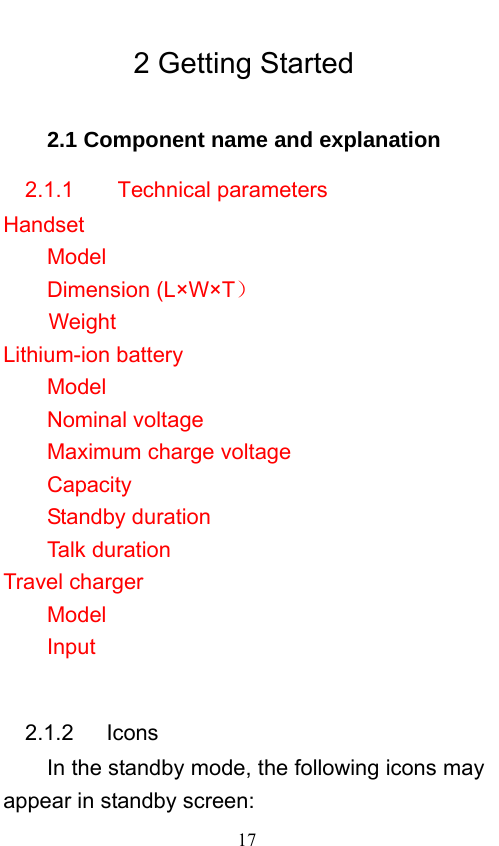                             17   2 Getting Started 2.1 Component name and explanation 2.1.1    Technical parameters Handset Model           Dimension (L×W×T）  Weight          Lithium-ion battery Model       Nominal voltage      Maximum charge voltage       Capacity    Standby duration      Talk duration       Travel charger Model               Input                 2.1.2   Icons In the standby mode, the following icons may appear in standby screen: 