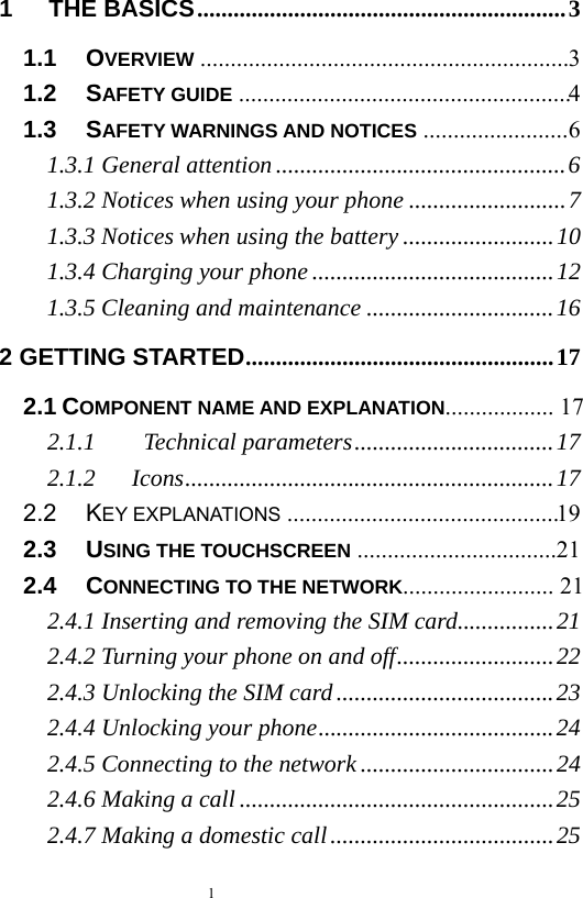  1  1   THE BASICS ............................................................. 31.1   OVERVIEW  ............................................................. 31.2   SAFETY GUIDE  ....................................................... 41.3   SAFETY WARNINGS AND NOTICES ........................ 61.3.1 General attention ................................................ 61.3.2 Notices when using your phone .......................... 71.3.3 Notices when using the battery ......................... 101.3.4 Charging your phone ........................................ 121.3.5 Cleaning and maintenance ............................... 162 GETTING STARTED ................................................... 172.1 COMPONENT NAME AND EXPLANATION..................  172.1.1    Technical parameters ................................. 172.1.2   Icons ............................................................. 172.2   KEY EXPLANATIONS  ............................................. 192.3   USING THE TOUCHSCREEN  ................................. 212.4   CONNECTING TO THE NETWORK.........................  212.4.1 Inserting and removing the SIM card ................ 212.4.2 Turning your phone on and off .......................... 222.4.3 Unlocking the SIM card .................................... 232.4.4 Unlocking your phone ....................................... 242.4.5 Connecting to the network ................................ 242.4.6 Making a call .................................................... 252.4.7 Making a domestic call ..................................... 25
