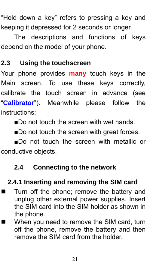  21 “Hold down a key” refers to pressing a key and keeping it depressed for 2 seconds or longer.     The descriptions and functions of keys depend on the model of your phone. 2.3   Using the touchscreen Your phone provides many touch keys in the Main screen. To use these keys correctly, calibrate the touch screen in advance (see “Calibrator”). Meanwhile please follow the instructions:  ■Do not touch the screen with wet hands. ■Do not touch the screen with great forces.   ■Do not touch the screen with metallic or conductive objects.   2.4   Connecting to the network 2.4.1 Inserting and removing the SIM card   Turn off the phone; remove the battery and unplug other external power supplies. Insert the SIM card into the SIM holder as shown in the phone.     When you need to remove the SIM card, turn off the phone, remove the battery and then remove the SIM card from the holder.    