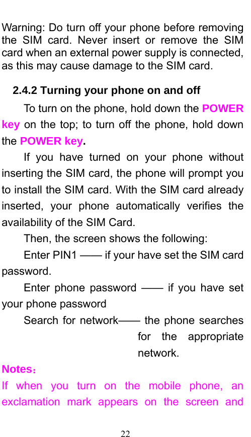  22 Warning: Do turn off your phone before removing the SIM card. Never insert or remove the SIM card when an external power supply is connected, as this may cause damage to the SIM card. 2.4.2 Turning your phone on and off To turn on the phone, hold down the POWER key on the top; to turn off the phone, hold down the POWER key.   If you have turned on your phone without inserting the SIM card, the phone will prompt you to install the SIM card. With the SIM card already inserted, your phone automatically verifies the availability of the SIM Card.   Then, the screen shows the following:   Enter PIN1 —— if your have set the SIM card password.  Enter phone password —— if you have set your phone password Search for network—— the phone searches for the appropriate network. Notes： If when you turn on the mobile phone, an exclamation mark appears on the screen and 