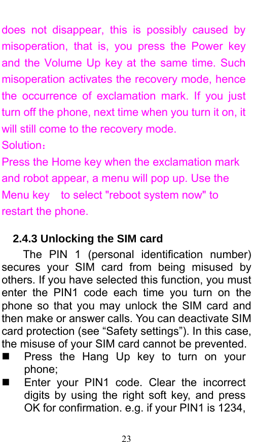  23 does not disappear, this is possibly caused by misoperation, that is, you press the Power key and the Volume Up key at the same time. Such misoperation activates the recovery mode, hence the occurrence of exclamation mark. If you just turn off the phone, next time when you turn it on, it will still come to the recovery mode. Solution： Press the Home key when the exclamation mark and robot appear, a menu will pop up. Use the Menu key    to select &quot;reboot system now&quot; to restart the phone.   2.4.3 Unlocking the SIM card The PIN 1 (personal identification number) secures your SIM card from being misused by others. If you have selected this function, you must enter the PIN1 code each time you turn on the phone so that you may unlock the SIM card and then make or answer calls. You can deactivate SIM card protection (see “Safety settings”). In this case, the misuse of your SIM card cannot be prevented.   Press the Hang Up key to turn on your phone;    Enter your PIN1 code. Clear the incorrect digits by using the right soft key, and press OK for confirmation. e.g. if your PIN1 is 1234, 