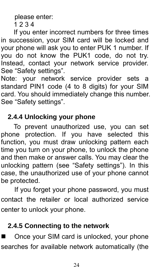  24 please enter:   1 2 3 4   If you enter incorrect numbers for three times in succession, your SIM card will be locked and your phone will ask you to enter PUK 1 number. If you do not know the PUK1 code, do not try. Instead, contact your network service provider. See “Safety settings”. Note: your network service provider sets a standard PIN1 code (4 to 8 digits) for your SIM card. You should immediately change this number. See “Safety settings”.   2.4.4 Unlocking your phone To prevent unauthorized use, you can set phone protection. If you have selected this function, you must draw unlocking pattern each time you turn on your phone, to unlock the phone and then make or answer calls. You may clear the unlocking pattern (see “Safety settings”). In this case, the unauthorized use of your phone cannot be protected.   If you forget your phone password, you must contact the retailer or local authorized service center to unlock your phone.   2.4.5 Connecting to the network   Once your SIM card is unlocked, your phone searches for available network automatically (the 