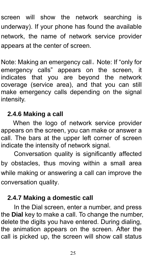  25 screen will show the network searching is underway). If your phone has found the available network, the name of network service provider appears at the center of screen.    Note: Making an emergency call。Note: If “only for emergency calls” appears on the screen, it indicates that you are beyond the network coverage (service area), and that you can still make emergency calls depending on the signal intensity.  2.4.6 Making a call When the logo of network service provider appears on the screen, you can make or answer a call. The bars at the upper left corner of screen indicate the intensity of network signal.   Conversation quality is significantly affected by obstacles, thus moving within a small area while making or answering a call can improve the conversation quality.   2.4.7 Making a domestic call In the Dial screen, enter a number, and press the Dial key to make a call. To change the number, delete the digits you have entered. During dialing, the animation appears on the screen. After the call is picked up, the screen will show call status 