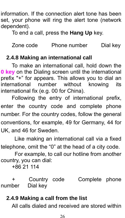  26 information. If the connection alert tone has been set, your phone will ring the alert tone (network dependent).  To end a call, press the Hang Up key.   Zone code     Phone number     Dial key 2.4.8 Making an international call                 To make an international call, hold down the 0 key on the Dialing screen until the international prefix &quot;+” for appears. This allows you to dial an international number without knowing its international fix (e.g. 00 for China).     Following the entry of international prefix, enter the country code and complete phone number. For the country codes, follow the general conventions, for example, 49 for Germany, 44 for UK, and 46 for Sweden.     Like making an international call via a fixed telephone, omit the “0” at the head of a city code.     For example, to call our hotline from another country, you can dial: +86 21 114  +   Country code   Complete phone number   Dial key 2.4.9 Making a call from the list             All calls dialed and received are stored within 