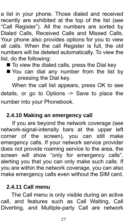  27 a list in your phone. Those dialed and received recently are exhibited at the top of the list (see “Call Register”). All the numbers are sorted by Dialed Calls, Received Calls and Missed Calls. Your phone also provides options for you to view all calls. When the call Register is full, the old numbers will be deleted automatically. To view the list, do the following:      To view the dialed calls, press the Dial key  You can dial any number from the list by pressing the Dial key. When the call list appears, press OK to see details, or go to Options -&gt; Save to place the number into your Phonebook.     2.4.10 Making an emergency call If you are beyond the network coverage (see network-signal-intensity  bars at the upper left corner of the screen), you can still make emergency calls. If your network service provider does not provide roaming service to the area, the screen will show “only for emergency calls”, alerting you that you can only make such calls. If you are within the network coverage, you can also make emergency calls even without the SIM card. 2.4.11 Call menu The Call menu is only visible during an active call, and features such as Call Waiting, Call Diverting, and Multiple-party Call are network 