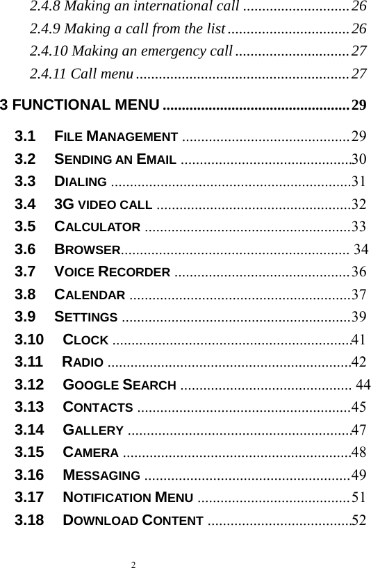   2  2.4.8 Making an international call ............................ 262.4.9 Making a call from the list ................................ 262.4.10 Making an emergency call .............................. 272.4.11 Call menu ........................................................ 273 FUNCTIONAL MENU ................................................. 293.1   FILE MANAGEMENT ............................................ 293.2   SENDING AN EMAIL  ............................................. 303.3   DIALING ............................................................... 313.4   3G VIDEO CALL ................................................... 323.5   CALCULATOR ...................................................... 333.6   BROWSER............................................................  343.7   VOICE RECORDER .............................................. 363.8   CALENDAR .......................................................... 373.9   SETTINGS ............................................................ 393.10   CLOCK  ............................................................... 413.11   RADIO  ................................................................ 423.12   GOOGLE SEARCH  .............................................  443.13   CONTACTS ........................................................ 453.14   GALLERY  ........................................................... 473.15   CAMERA  ............................................................ 483.16   MESSAGING ...................................................... 493.17   NOTIFICATION MENU ........................................ 513.18   DOWNLOAD CONTENT  ...................................... 52