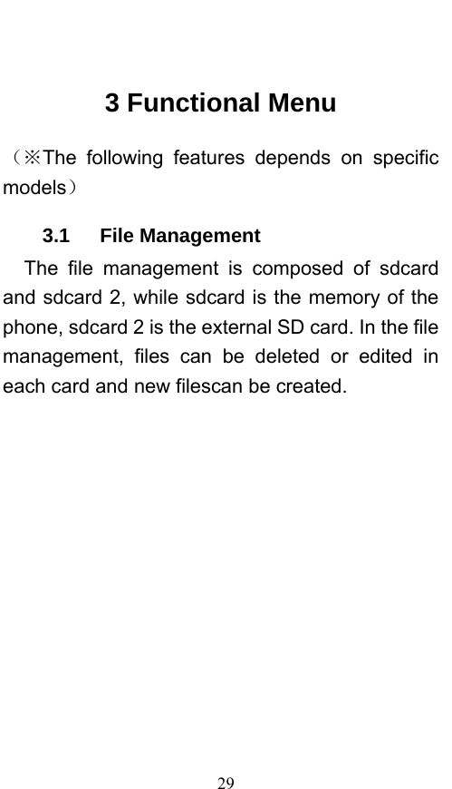  29  3 Functional Menu （※The following features depends on specific models） 3.1   File Management The file management is composed of sdcard and sdcard 2, while sdcard is the memory of the phone, sdcard 2 is the external SD card. In the file management, files can be deleted or edited in each card and new filescan be created.   