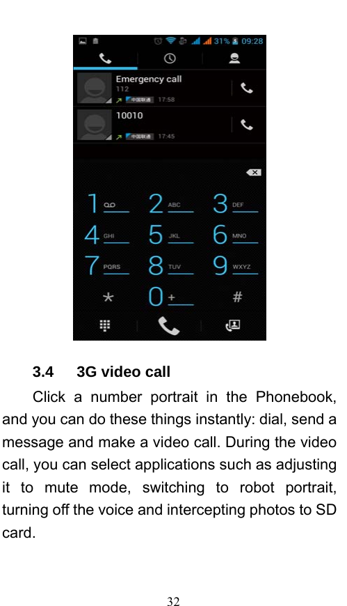  32  3.4   3G video call Click a number portrait in the Phonebook, and you can do these things instantly: dial, send a message and make a video call. During the video call, you can select applications such as adjusting it to mute mode, switching to robot portrait, turning off the voice and intercepting photos to SD card. 