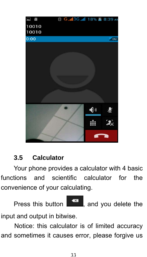  33  3.5   Calculator Your phone provides a calculator with 4 basic functions and scientific calculator for the convenience of your calculating. Press this button  , and you delete the input and output in bitwise. Notice: this calculator is of limited accuracy and sometimes it causes error, please forgive us 
