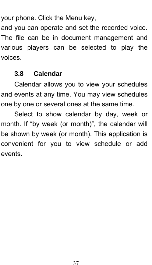  37 your phone. Click the Menu key, and you can operate and set the recorded voice. The file can be in document management and various players can be selected to play the voices.  3.8   Calendar Calendar allows you to view your schedules and events at any time. You may view schedules one by one or several ones at the same time.   Select to show calendar by day, week or month. If “by week (or month)”, the calendar will be shown by week (or month). This application is convenient for you to view schedule or add events. 