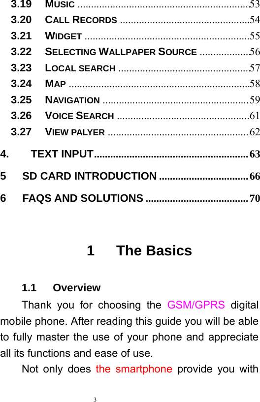   3  3.19   MUSIC  ................................................................ 533.20   CALL RECORDS  ................................................ 543.21   WIDGET  ............................................................. 553.22   SELECTING WALLPAPER SOURCE  ................... 563.23   LOCAL SEARCH  ................................................. 573.24   MAP  ................................................................... 583.25   NAVIGATION ...................................................... 593.26   VOICE SEARCH ................................................. 613.27   VIEW PALYER .................................................... 624.    TEXT INPUT .........................................................  635   SD CARD INTRODUCTION ................................. 666   FAQS AND SOLUTIONS ...................................... 70 1   The Basics 1.1   Overview Thank you for choosing the GSM/GPRS  digital mobile phone. After reading this guide you will be able to fully master the use of your phone and appreciate all its functions and ease of use.   Not only does the smartphone provide you with 
