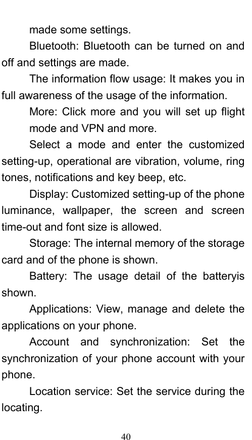  40 made some settings. Bluetooth: Bluetooth can be turned on and off and settings are made. The information flow usage: It makes you in full awareness of the usage of the information.   More: Click more and you will set up flight mode and VPN and more. Select a mode and enter the customized setting-up, operational are vibration, volume, ring tones, notifications and key beep, etc.   Display: Customized setting-up of the phone luminance, wallpaper, the screen and screen time-out and font size is allowed.   Storage: The internal memory of the storage card and of the phone is shown. Battery: The usage detail of the batteryis shown. Applications: View, manage and delete the applications on your phone. Account and synchronization: Set the synchronization of your phone account with your phone. Location service: Set the service during the locating. 