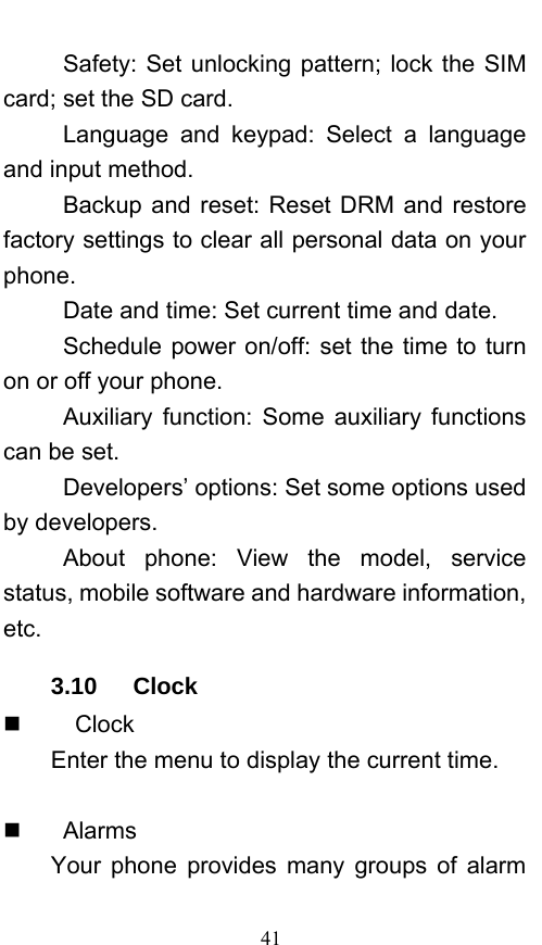  41 Safety: Set unlocking pattern; lock the SIM card; set the SD card. Language and keypad: Select a language and input method. Backup and reset: Reset DRM and restore factory settings to clear all personal data on your phone.  Date and time: Set current time and date. Schedule power on/off: set the time to turn on or off your phone. Auxiliary function: Some auxiliary functions can be set. Developers’ options: Set some options used by developers. About phone: View the model, service status, mobile software and hardware information, etc. 3.10   Clock     Clock Enter the menu to display the current time.    Alarms Your phone provides many groups of alarm 