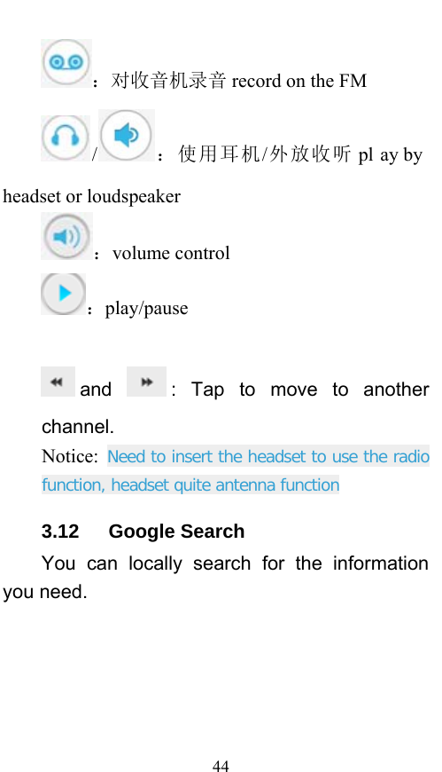  44 ：对收音机录音 record on the FM /：使用耳机/外放收听 pl ay by  headset or loudspeaker ：volume control ：play/pause  and  : Tap to move to another channel. Notice:  Need to insert the headset to use the radio function, headset quite antenna function 3.12   Google Search You can locally search for the information you need. 