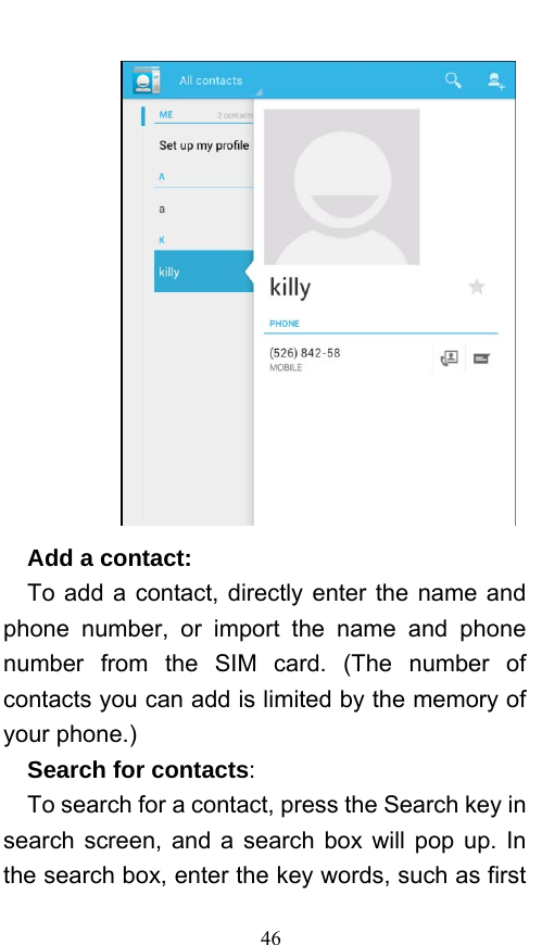  46    Add a contact:    To add a contact, directly enter the name and phone number, or import the name and phone number from the SIM card. (The number of contacts you can add is limited by the memory of your phone.)   Search for contacts:   To search for a contact, press the Search key in search screen, and a search box will pop up. In the search box, enter the key words, such as first 