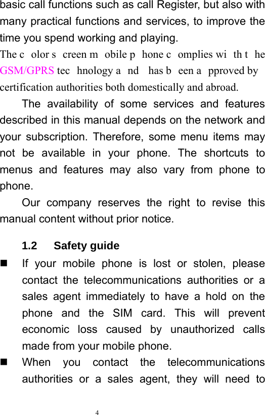   4  basic call functions such as call Register, but also with many practical functions and services, to improve the time you spend working and playing.   The c olor s creen m obile p hone c omplies wi th t he GSM/GPRS tec hnology a nd has b een a pproved by  certification authorities both domestically and abroad.   The availability of some services and features described in this manual depends on the network and your subscription. Therefore, some menu items may not be available in your phone. The shortcuts to menus and features may also vary from phone to phone.  Our company reserves the right to revise this manual content without prior notice.   1.2   Safety guide   If your mobile phone is lost or stolen, please contact the telecommunications authorities or a sales agent immediately to have a hold on the phone and the SIM card. This will prevent economic loss caused by unauthorized calls made from your mobile phone.     When you contact the telecommunications authorities or a sales agent, they will need to 