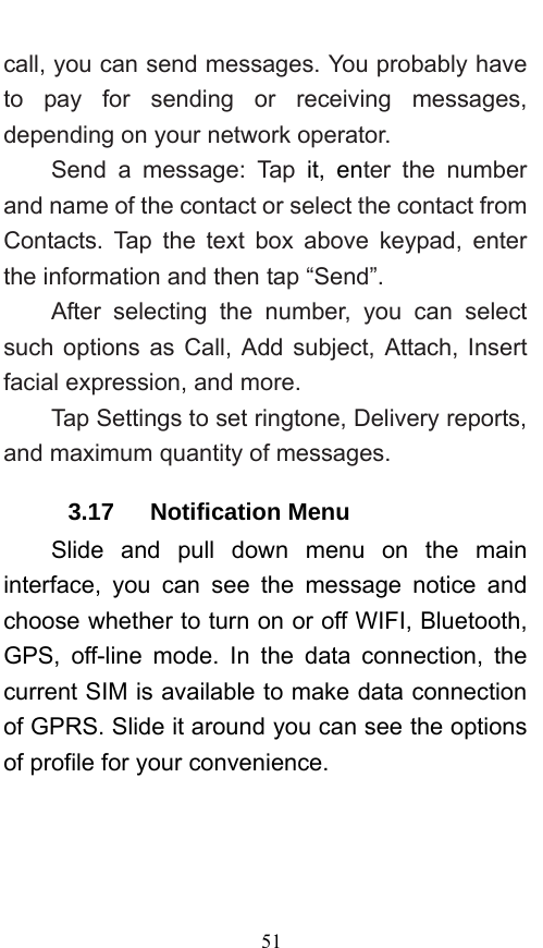  51 call, you can send messages. You probably have to pay for sending or receiving messages, depending on your network operator.   Send a message: Tap it, enter the number and name of the contact or select the contact from Contacts. Tap the text box above keypad, enter the information and then tap “Send”.   After selecting the number, you can select such options as Call, Add subject, Attach, Insert facial expression, and more.   Tap Settings to set ringtone, Delivery reports, and maximum quantity of messages.   3.17   Notification Menu Slide and pull down menu on the main interface, you can see the message notice and choose whether to turn on or off WIFI, Bluetooth, GPS, off-line mode. In the data connection, the current SIM is available to make data connection of GPRS. Slide it around you can see the options of profile for your convenience. 