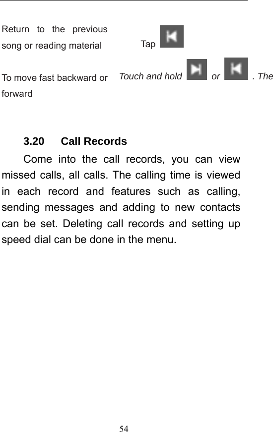  54 Return to the previous song or reading material  Tap    To move fast backward or forward Touch and hold   or   . The    3.20   Call Records Come into the call records, you can view missed calls, all calls. The calling time is viewed in each record and features such as calling, sending messages and adding to new contacts can be set. Deleting call records and setting up speed dial can be done in the menu. 