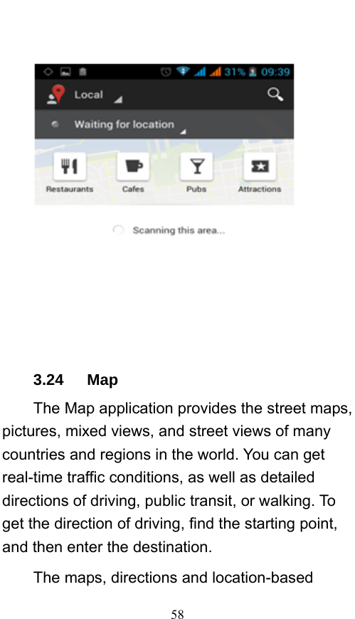  58     3.24   Map The Map application provides the street maps, pictures, mixed views, and street views of many countries and regions in the world. You can get real-time traffic conditions, as well as detailed directions of driving, public transit, or walking. To get the direction of driving, find the starting point, and then enter the destination.     The maps, directions and location-based 