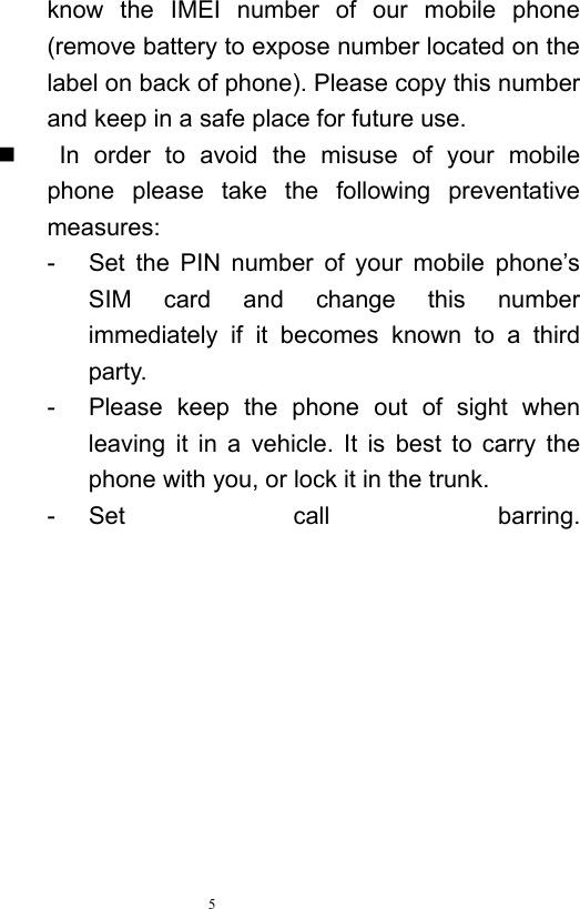   5  know the IMEI number of our mobile phone (remove battery to expose number located on the label on back of phone). Please copy this number and keep in a safe place for future use.      In order to avoid the misuse of your mobile phone please take the following preventative measures:  -  Set the PIN number of your mobile phone’s SIM card and change this number immediately if it becomes known to a third party.  -  Please keep the phone out of sight when leaving it in a vehicle. It is best to carry the phone with you, or lock it in the trunk.   - Set call barring. 