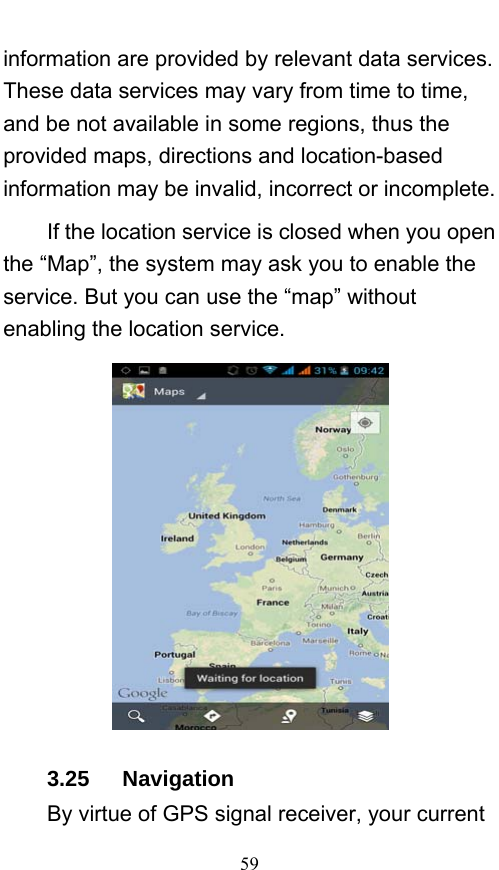  59 information are provided by relevant data services. These data services may vary from time to time, and be not available in some regions, thus the provided maps, directions and location-based information may be invalid, incorrect or incomplete.     If the location service is closed when you open the “Map”, the system may ask you to enable the service. But you can use the “map” without enabling the location service.      3.25   Navigation By virtue of GPS signal receiver, your current 