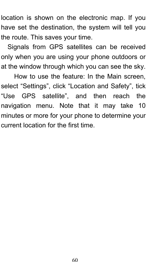  60 location is shown on the electronic map. If you have set the destination, the system will tell you the route. This saves your time. Signals from GPS satellites can be received only when you are using your phone outdoors or at the window through which you can see the sky.       How to use the feature: In the Main screen, select “Settings”, click “Location and Safety”, tick “Use GPS satellite”, and then reach the navigation menu. Note that it may take 10 minutes or more for your phone to determine your current location for the first time.   