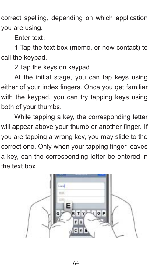  64 correct spelling, depending on which application you are using.     Enter text：  1 Tap the text box (memo, or new contact) to call the keypad. 2 Tap the keys on keypad.   At the initial stage, you can tap keys using either of your index fingers. Once you get familiar with the keypad, you can try tapping keys using both of your thumbs.   While tapping a key, the corresponding letter will appear above your thumb or another finger. If you are tapping a wrong key, you may slide to the correct one. Only when your tapping finger leaves a key, can the corresponding letter be entered in the text box.     