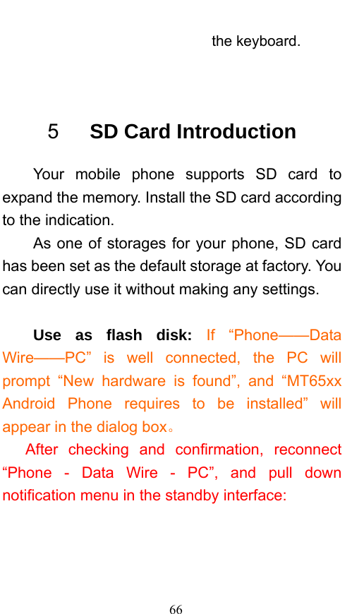  66 the keyboard.  5   SD Card Introduction Your mobile phone supports SD card to expand the memory. Install the SD card according to the indication.     As one of storages for your phone, SD card has been set as the default storage at factory. You can directly use it without making any settings.  Use as flash disk: If “Phone——Data Wire——PC” is well connected, the PC will prompt “New hardware is found”, and “MT65xx Android Phone requires to be installed” will appear in the dialog box。 After checking and confirmation, reconnect “Phone - Data Wire - PC”, and pull down notification menu in the standby interface: 