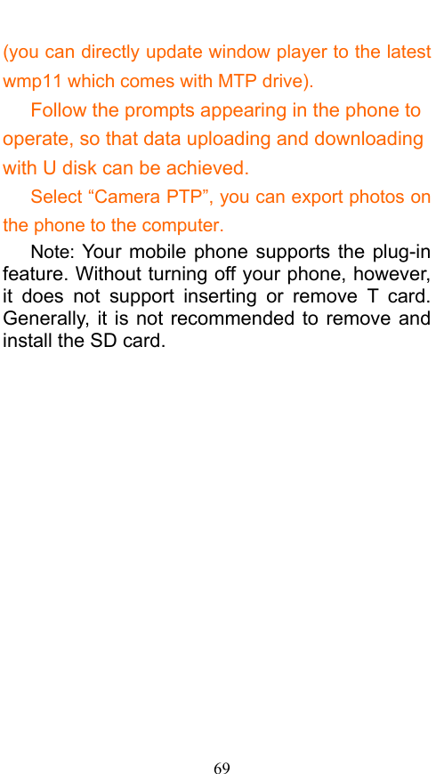  69 (you can directly update window player to the latest wmp11 which comes with MTP drive).    Follow the prompts appearing in the phone to operate, so that data uploading and downloading with U disk can be achieved.       Select “Camera PTP”, you can export photos on the phone to the computer.    Note: Your mobile phone supports the plug-in feature. Without turning off your phone, however, it does not support inserting or remove T card. Generally, it is not recommended to remove and install the SD card.    