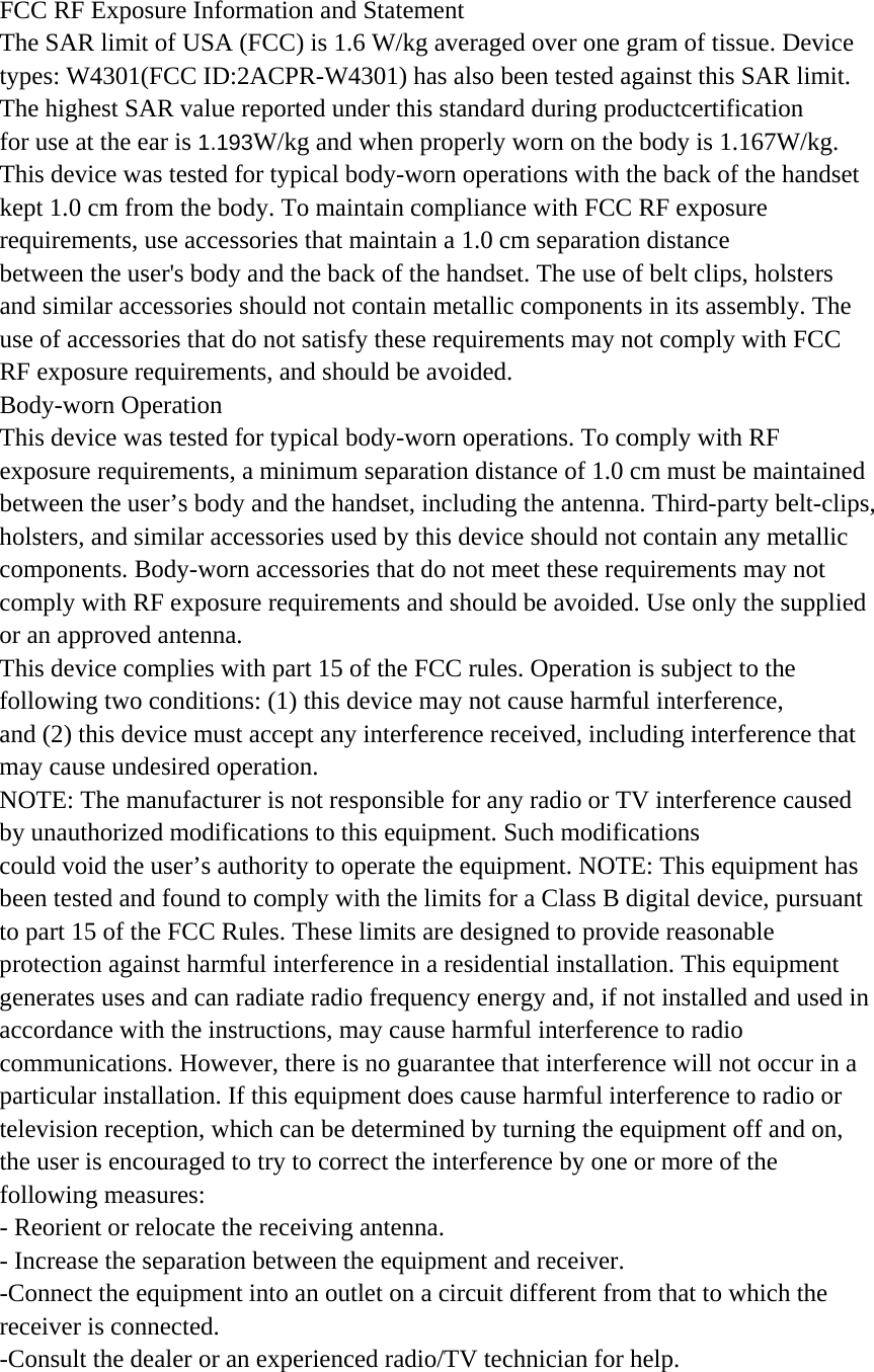 FCC RF Exposure Information and Statement The SAR limit of USA (FCC) is 1.6 W/kg averaged over one gram of tissue. Device types: W4301(FCC ID:2ACPR-W4301) has also been tested against this SAR limit. The highest SAR value reported under this standard during productcertification   for use at the ear is 1.193W/kg and when properly worn on the body is 1.167W/kg.   This device was tested for typical body-worn operations with the back of the handset   kept 1.0 cm from the body. To maintain compliance with FCC RF exposure requirements, use accessories that maintain a 1.0 cm separation distance between the user&apos;s body and the back of the handset. The use of belt clips, holsters and similar accessories should not contain metallic components in its assembly. The use of accessories that do not satisfy these requirements may not comply with FCC RF exposure requirements, and should be avoided. Body-worn Operation This device was tested for typical body-worn operations. To comply with RF exposure requirements, a minimum separation distance of 1.0 cm must be maintained between the user’s body and the handset, including the antenna. Third-party belt-clips, holsters, and similar accessories used by this device should not contain any metallic components. Body-worn accessories that do not meet these requirements may not comply with RF exposure requirements and should be avoided. Use only the supplied or an approved antenna. This device complies with part 15 of the FCC rules. Operation is subject to the following two conditions: (1) this device may not cause harmful interference, and (2) this device must accept any interference received, including interference that may cause undesired operation. NOTE: The manufacturer is not responsible for any radio or TV interference caused by unauthorized modifications to this equipment. Such modifications could void the user’s authority to operate the equipment. NOTE: This equipment has been tested and found to comply with the limits for a Class B digital device, pursuant to part 15 of the FCC Rules. These limits are designed to provide reasonable protection against harmful interference in a residential installation. This equipment generates uses and can radiate radio frequency energy and, if not installed and used in accordance with the instructions, may cause harmful interference to radio communications. However, there is no guarantee that interference will not occur in a particular installation. If this equipment does cause harmful interference to radio or television reception, which can be determined by turning the equipment off and on, the user is encouraged to try to correct the interference by one or more of the following measures: - Reorient or relocate the receiving antenna. - Increase the separation between the equipment and receiver. -Connect the equipment into an outlet on a circuit different from that to which the receiver is connected. -Consult the dealer or an experienced radio/TV technician for help. 