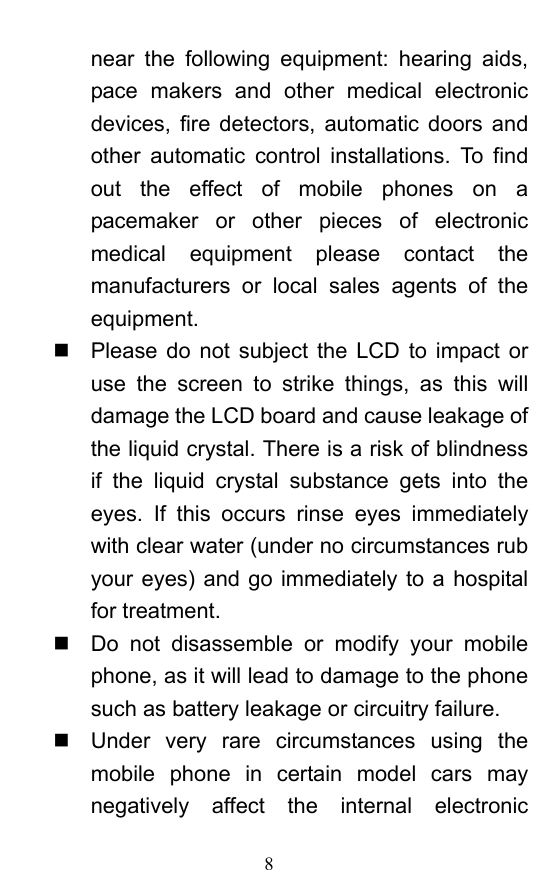  8 near the following equipment: hearing aids, pace makers and other medical electronic devices, fire detectors, automatic doors and other automatic control installations. To find out the effect of mobile phones on a pacemaker or other pieces of electronic medical equipment please contact the manufacturers or local sales agents of the equipment.    Please do not subject the LCD to impact or use the screen to strike things, as this will damage the LCD board and cause leakage of the liquid crystal. There is a risk of blindness if the liquid crystal substance gets into the eyes. If this occurs rinse eyes immediately with clear water (under no circumstances rub your eyes) and go immediately to a hospital for treatment.     Do not disassemble or modify your mobile phone, as it will lead to damage to the phone such as battery leakage or circuitry failure.     Under very rare circumstances using the mobile phone in certain model cars may negatively affect the internal electronic 