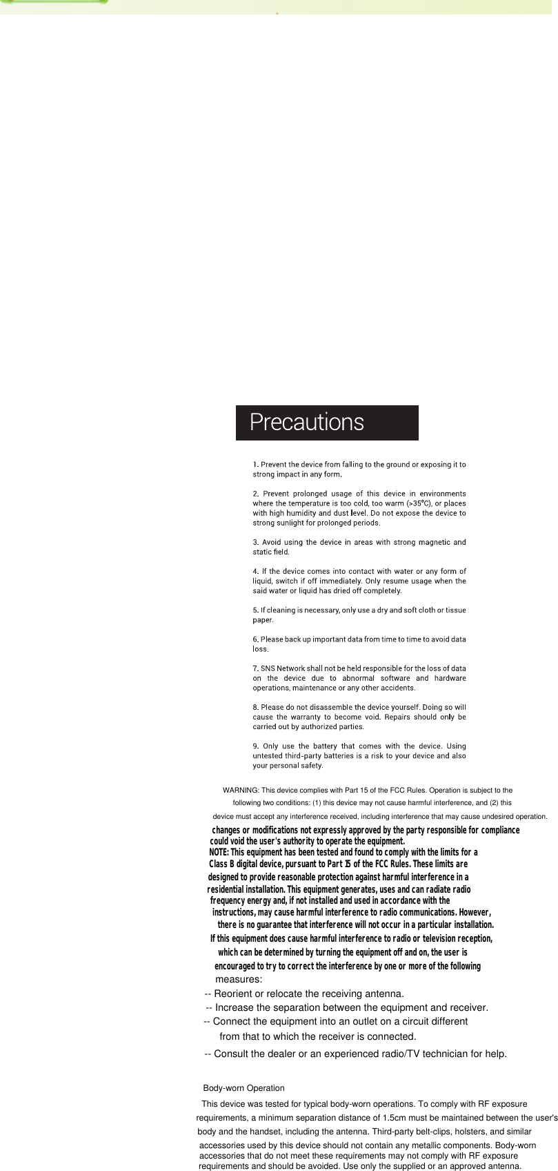 measures:If this equipment does cause harmful interference to radio or television reception,changes or modifications not expressly approved by the party responsible for compliancerequirements, a minimum separation distance of 1.5cm must be maintained between the user&apos;s Body-worn Operationrequirements and should be avoided. Use only the supplied or an approved antenna.accessories that do not meet these requirements may not comply with RF exposure accessories used by this device should not contain any metallic components. Body-worn body and the handset, including the antenna. Third-party belt-clips, holsters, and similarThis device was tested for typical body-worn operations. To comply with RF exposure device must accept any interference received, including interference that may cause undesired operation.following two conditions: (1) this device may not cause harmful interference, and (2) this WARNING: This device complies with Part 15 of the FCC Rules. Operation is subject to thecould void the user&apos;s authority to operate the equipment.NOTE: This equipment has been tested and found to comply with the limits for aClass B digital device, pursuant to Part 15 of the FCC Rules. These limits aredesigned to provide reasonable protection against harmful interference in aresidential installation. This equipment generates, uses and can radiate radiofrequency energy and, if not installed and used in accordance with theinstructions, may cause harmful interference to radio communications. However,there is no guarantee that interference will not occur in a particular installation.which can be determined by turning the equipment off and on, the user isencouraged to try to correct the interference by one or more of the following-- Reorient or relocate the receiving antenna.-- Increase the separation between the equipment and receiver.-- Connect the equipment into an outlet on a circuit differentfrom that to which the receiver is connected.-- Consult the dealer or an experienced radio/TV technician for help.