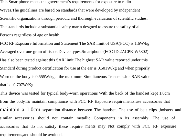 This Smartphone meets the government’s requirements for exposure to radio Waves.The guidelines are based on standards that were developed by independent Scientific organizations through periodic and thorough evaluation of scientific studies. The standards include a substantial safety marin desgned to assure the safety of all Persons regardless of age or health. FCC RF Exposure Information and Statement The SAR limit of USA(FCC) is 1.6W/kg Averaged over one gram of tissue.Device types:Smartphone (FCC ID:2ACPR-W5302) Has also been tested against this SAR limit.The highest SAR value reported under this Standard during product certification for use at the ear is 0.501W/kg and when properly Worn on the body is 0.555W/kg.   the maximum Simultaneous Transmission SAR value that is   0.707W/Kg. This device was tested for typical body-worn operations With the back of the handset kept 1.0cm  from the body.To maintain compliance with FCC RF Exposure requirements,use accessories that maintain a 1.0cm separation distance between The handset. The use of belt clips ,holsters and similar accessories should not contain metallic Components in its assembly .The use of accessories that do not satisfy these require ments may Not comply with FCC RF exposure requirements,and should be avoided. 