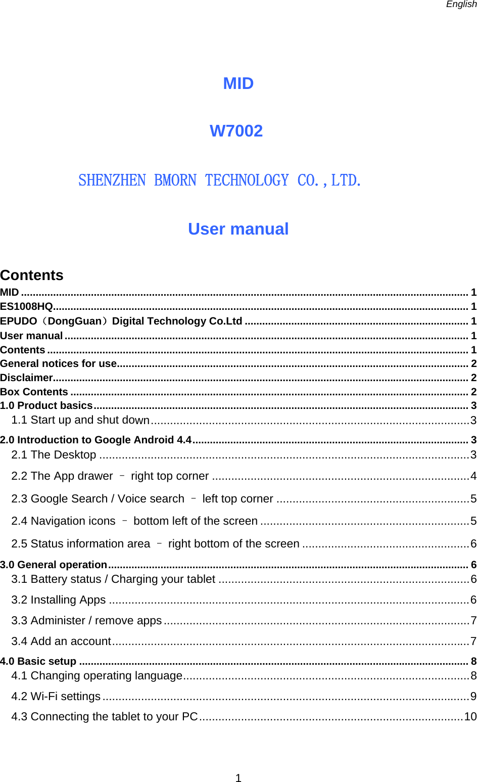   English   1  MID    W7002   　　　　ＳＨＥＮＺＨＥＮ　ＢＭＯＲＮ　ＴＥＣＨＮＯＬＯＧＹ　ＣＯ．，ＬＴＤ．  User manual Contents MID .......................................................................................................................................................... 1 ES1008HQ............................................................................................................................................... 1 EPUDO（DongGuan）Digital Technology Co.Ltd ............................................................................. 1 User manual ........................................................................................................................................... 1 Contents ................................................................................................................................................. 1 General notices for use ......................................................................................................................... 2 Disclaimer............................................................................................................................................... 2 Box Contents ......................................................................................................................................... 2 1.0 Product basics ................................................................................................................................. 3 1.1 Start up and shut down ................................................................................................... 3 2.0 Introduction to Google Android 4.4 ............................................................................................... 3 2.1 The Desktop ................................................................................................................... 3 2.2 The App drawer – right top corner ................................................................................ 4 2.3 Google Search / Voice search – left top corner ............................................................ 5 2.4 Navigation icons – bottom left of the screen ................................................................. 5 2.5 Status information area – right bottom of the screen .................................................... 6 3.0 General operation ............................................................................................................................ 6 3.1 Battery status / Charging your tablet .............................................................................. 6 3.2 Installing Apps ................................................................................................................ 6 3.3 Administer / remove apps ............................................................................................... 7 3.4 Add an account ............................................................................................................... 7 4.0 Basic setup ...................................................................................................................................... 8 4.1 Changing operating language ......................................................................................... 8 4.2 Wi-Fi settings .................................................................................................................. 9 4.3 Connecting the tablet to your PC .................................................................................. 10   