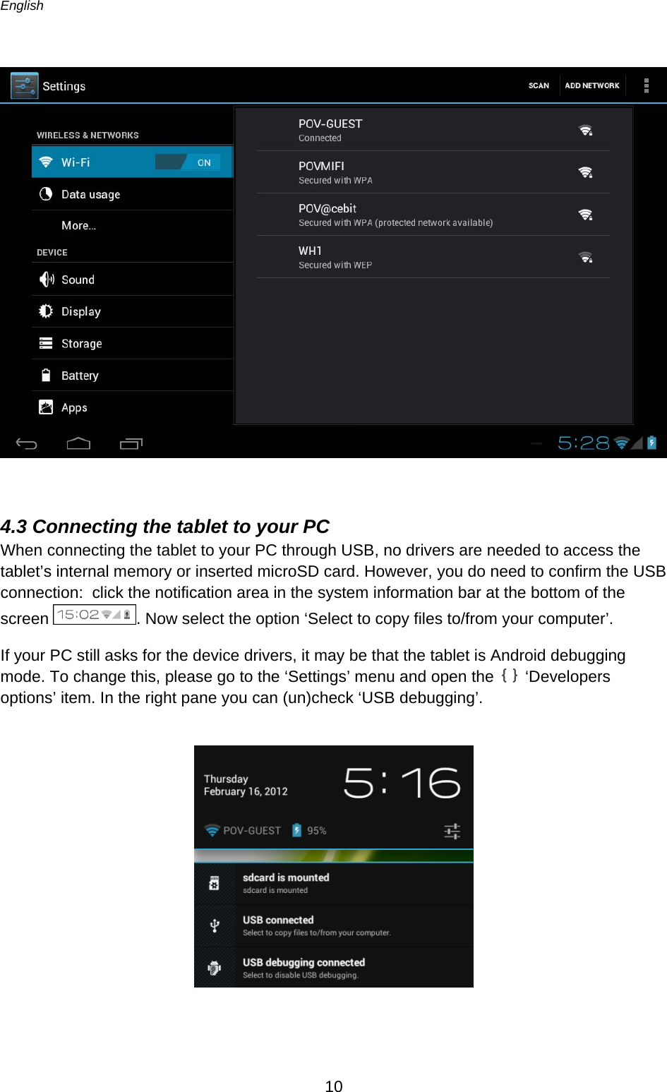 English      10    4.3 Connecting the tablet to your PC When connecting the tablet to your PC through USB, no drivers are needed to access the tablet’s internal memory or inserted microSD card. However, you do need to confirm the USB connection:  click the notification area in the system information bar at the bottom of the screen  . Now select the option ‘Select to copy files to/from your computer’. If your PC still asks for the device drivers, it may be that the tablet is Android debugging mode. To change this, please go to the ‘Settings’ menu and open the   ‘Developers options’ item. In the right pane you can (un)check ‘USB debugging’.   