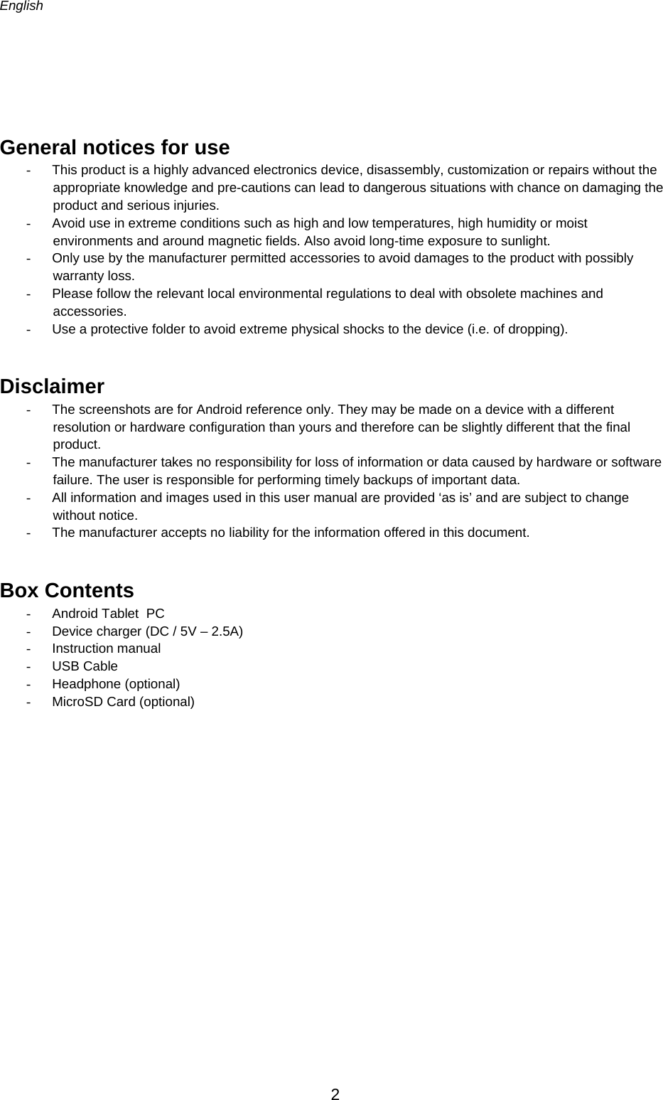 English      2   General notices for use -  This product is a highly advanced electronics device, disassembly, customization or repairs without the appropriate knowledge and pre-cautions can lead to dangerous situations with chance on damaging the product and serious injuries.  -  Avoid use in extreme conditions such as high and low temperatures, high humidity or moist environments and around magnetic fields. Also avoid long-time exposure to sunlight. -  Only use by the manufacturer permitted accessories to avoid damages to the product with possibly warranty loss. -  Please follow the relevant local environmental regulations to deal with obsolete machines and accessories.  -  Use a protective folder to avoid extreme physical shocks to the device (i.e. of dropping). Disclaimer -  The screenshots are for Android reference only. They may be made on a device with a different resolution or hardware configuration than yours and therefore can be slightly different that the final product.  -  The manufacturer takes no responsibility for loss of information or data caused by hardware or software failure. The user is responsible for performing timely backups of important data. -  All information and images used in this user manual are provided ‘as is’ and are subject to change without notice. -  The manufacturer accepts no liability for the information offered in this document. Box Contents -  Android Tablet  PC -  Device charger (DC / 5V – 2.5A) - Instruction manual - USB Cable - Headphone (optional) -  MicroSD Card (optional)        