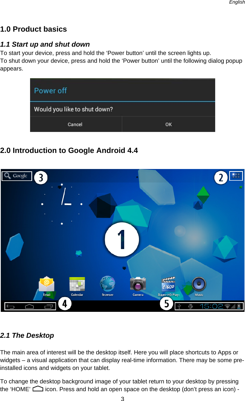   English   3  1.0 Product basics 1.1 Start up and shut down To start your device, press and hold the ‘Power button’ until the screen lights up.  To shut down your device, press and hold the ‘Power button’ until the following dialog popup appears.  2.0 Introduction to Google Android 4.4    2.1 The Desktop The main area of interest will be the desktop itself. Here you will place shortcuts to Apps or widgets – a visual application that can display real-time information. There may be some pre-installed icons and widgets on your tablet.  To change the desktop background image of your tablet return to your desktop by pressing the ‘HOME’   icon. Press and hold an open space on the desktop (don’t press an icon) - 