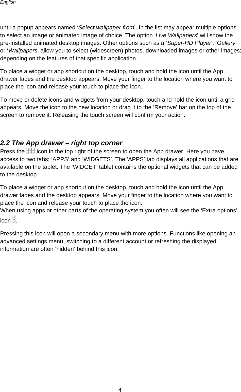 English      4  until a popup appears named ‘Select wallpaper from’. In the list may appear multiple options to select an image or animated image of choice. The option ‘Live Wallpapers’ will show the pre-installed animated desktop images. Other options such as a ‘Super-HD Player’, ‘Gallery’ or ‘Wallpapers’ allow you to select (widescreen) photos, downloaded images or other images; depending on the features of that specific application.  To place a widget or app shortcut on the desktop, touch and hold the icon until the App drawer fades and the desktop appears. Move your finger to the location where you want to place the icon and release your touch to place the icon. To move or delete icons and widgets from your desktop, touch and hold the icon until a grid appears. Move the icon to the new location or drag it to the ‘Remove’ bar on the top of the screen to remove it. Releasing the touch screen will confirm your action.  2.2 The App drawer – right top corner Press the   icon in the top right of the screen to open the App drawer. Here you have access to two tabs; ‘APPS’ and ‘WIDGETS’. The ‘APPS’ tab displays all applications that are available on the tablet. The ‘WIDGET’ tablet contains the optional widgets that can be added to the desktop.  To place a widget or app shortcut on the desktop, touch and hold the icon until the App drawer fades and the desktop appears. Move your finger to the location where you want to place the icon and release your touch to place the icon. When using apps or other parts of the operating system you often will see the ‘Extra options’ icon  . Pressing this icon will open a secondary menu with more options. Functions like opening an advanced settings menu, switching to a different account or refreshing the displayed information are often ‘hidden’ behind this icon. 