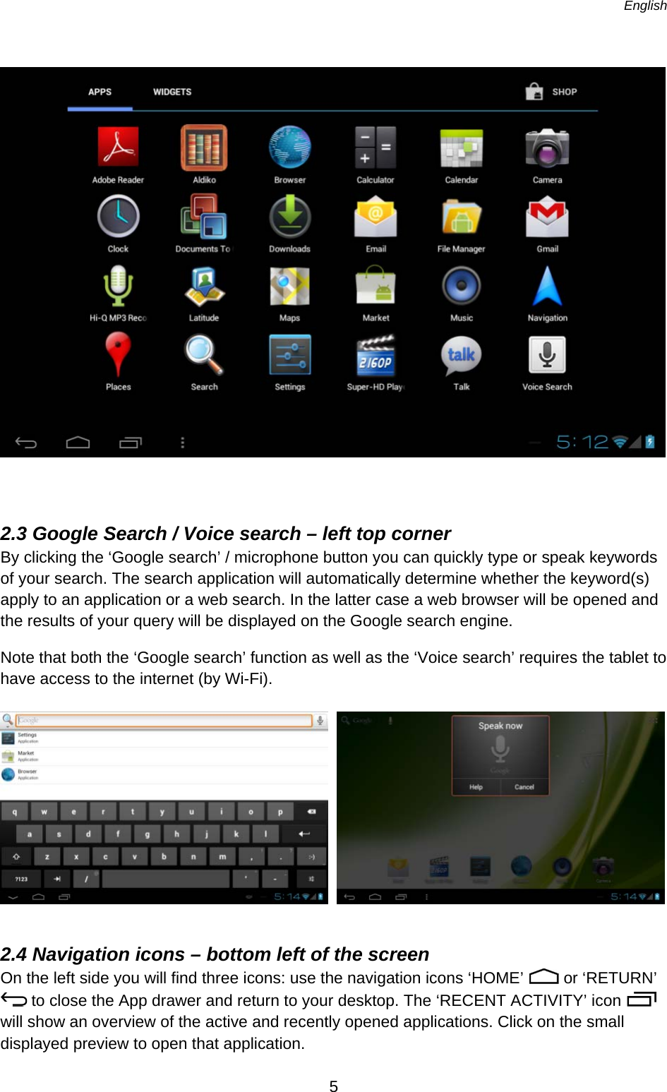   English   5    2.3 Google Search / Voice search – left top corner By clicking the ‘Google search’ / microphone button you can quickly type or speak keywords of your search. The search application will automatically determine whether the keyword(s) apply to an application or a web search. In the latter case a web browser will be opened and the results of your query will be displayed on the Google search engine. Note that both the ‘Google search’ function as well as the ‘Voice search’ requires the tablet to have access to the internet (by Wi-Fi).       2.4 Navigation icons – bottom left of the screen On the left side you will find three icons: use the navigation icons ‘HOME’   or ‘RETURN’  to close the App drawer and return to your desktop. The ‘RECENT ACTIVITY’ icon   will show an overview of the active and recently opened applications. Click on the small displayed preview to open that application. 