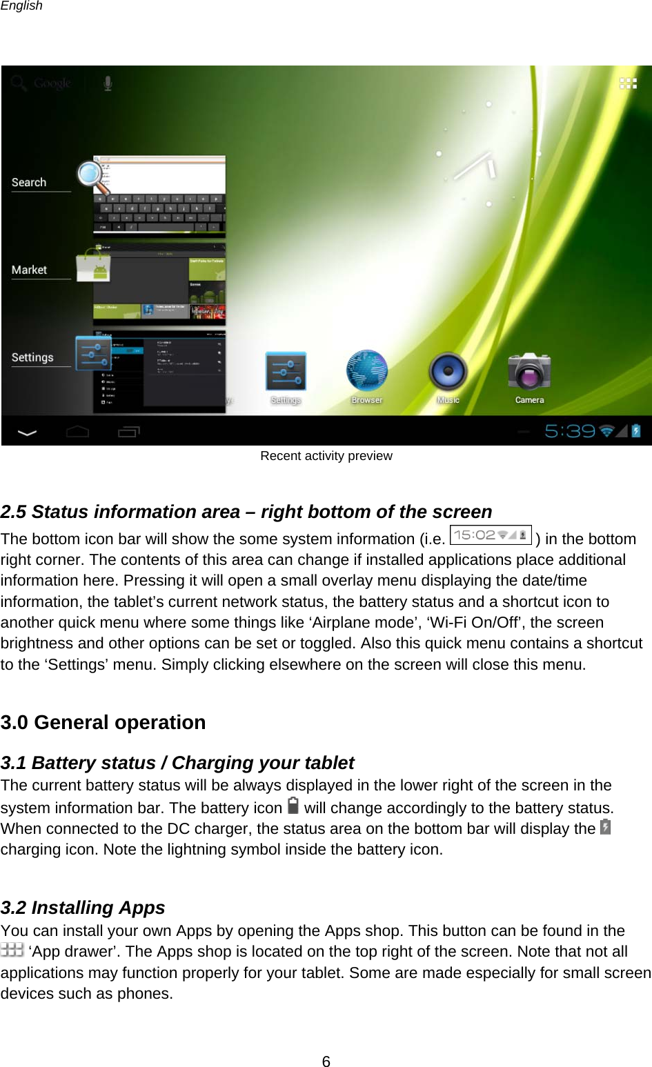 English      6   Recent activity preview  2.5 Status information area – right bottom of the screen The bottom icon bar will show the some system information (i.e.   ) in the bottom right corner. The contents of this area can change if installed applications place additional information here. Pressing it will open a small overlay menu displaying the date/time information, the tablet’s current network status, the battery status and a shortcut icon to another quick menu where some things like ‘Airplane mode’, ‘Wi-Fi On/Off’, the screen brightness and other options can be set or toggled. Also this quick menu contains a shortcut to the ‘Settings’ menu. Simply clicking elsewhere on the screen will close this menu. 3.0 General operation 3.1 Battery status / Charging your tablet The current battery status will be always displayed in the lower right of the screen in the system information bar. The battery icon   will change accordingly to the battery status.  When connected to the DC charger, the status area on the bottom bar will display the   charging icon. Note the lightning symbol inside the battery icon.  3.2 Installing Apps You can install your own Apps by opening the Apps shop. This button can be found in the  ‘App drawer’. The Apps shop is located on the top right of the screen. Note that not all applications may function properly for your tablet. Some are made especially for small screen devices such as phones.  