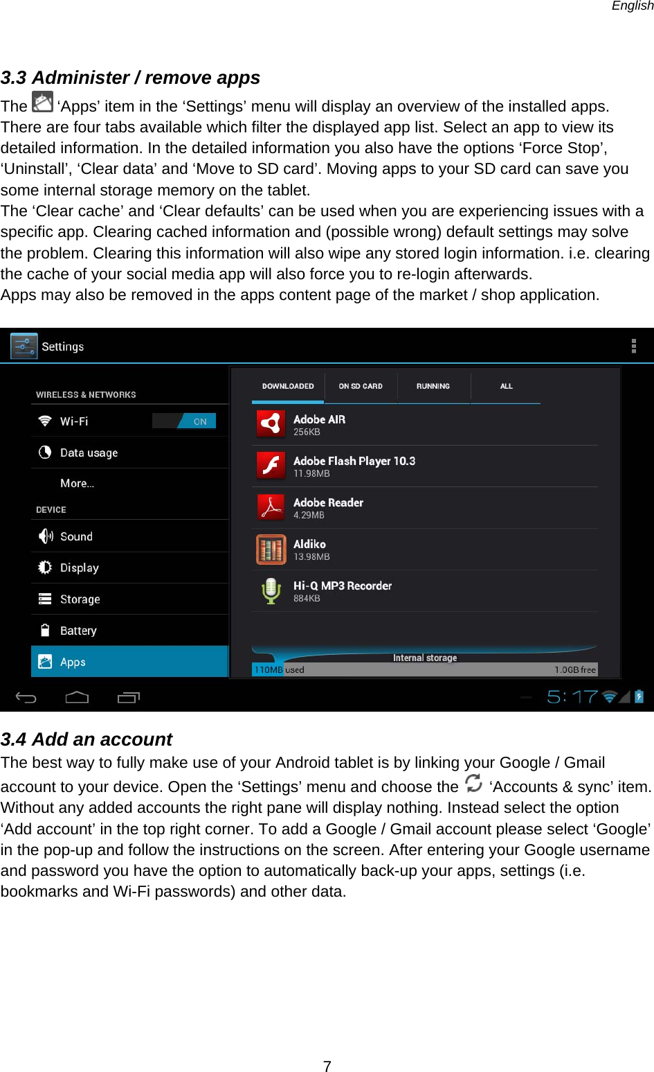   English   7  3.3 Administer / remove apps The   ‘Apps’ item in the ‘Settings’ menu will display an overview of the installed apps. There are four tabs available which filter the displayed app list. Select an app to view its detailed information. In the detailed information you also have the options ‘Force Stop’, ‘Uninstall’, ‘Clear data’ and ‘Move to SD card’. Moving apps to your SD card can save you some internal storage memory on the tablet.  The ‘Clear cache’ and ‘Clear defaults’ can be used when you are experiencing issues with a specific app. Clearing cached information and (possible wrong) default settings may solve the problem. Clearing this information will also wipe any stored login information. i.e. clearing the cache of your social media app will also force you to re-login afterwards. Apps may also be removed in the apps content page of the market / shop application.   3.4 Add an account The best way to fully make use of your Android tablet is by linking your Google / Gmail account to your device. Open the ‘Settings’ menu and choose the   ‘Accounts &amp; sync’ item. Without any added accounts the right pane will display nothing. Instead select the option ‘Add account’ in the top right corner. To add a Google / Gmail account please select ‘Google’ in the pop-up and follow the instructions on the screen. After entering your Google username and password you have the option to automatically back-up your apps, settings (i.e. bookmarks and Wi-Fi passwords) and other data. 