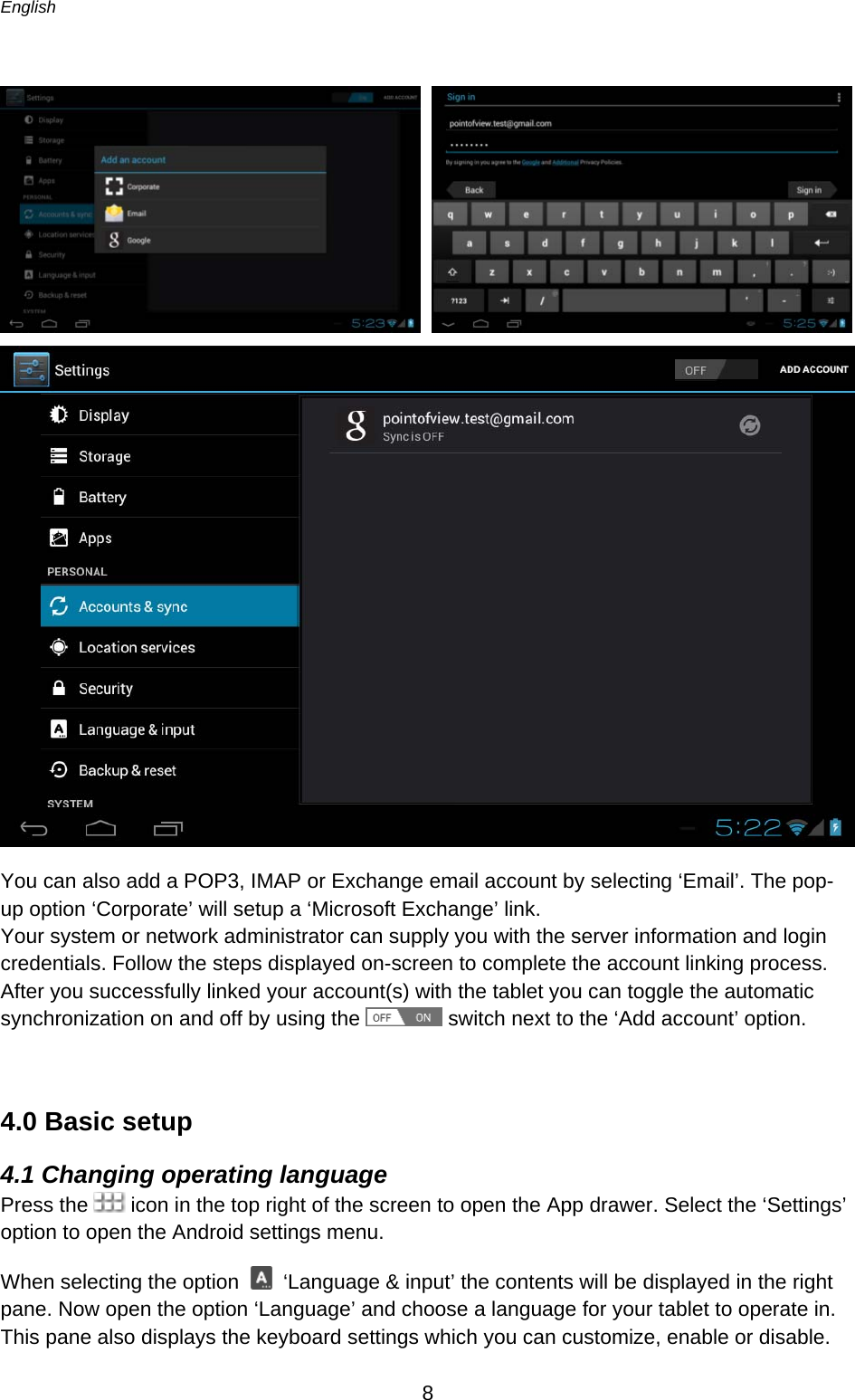 English      8        You can also add a POP3, IMAP or Exchange email account by selecting ‘Email’. The pop-up option ‘Corporate’ will setup a ‘Microsoft Exchange’ link.  Your system or network administrator can supply you with the server information and login credentials. Follow the steps displayed on-screen to complete the account linking process.  After you successfully linked your account(s) with the tablet you can toggle the automatic synchronization on and off by using the   switch next to the ‘Add account’ option.  4.0 Basic setup 4.1 Changing operating language Press the   icon in the top right of the screen to open the App drawer. Select the ‘Settings’ option to open the Android settings menu. When selecting the option   ‘Language &amp; input’ the contents will be displayed in the right pane. Now open the option ‘Language’ and choose a language for your tablet to operate in. This pane also displays the keyboard settings which you can customize, enable or disable.  