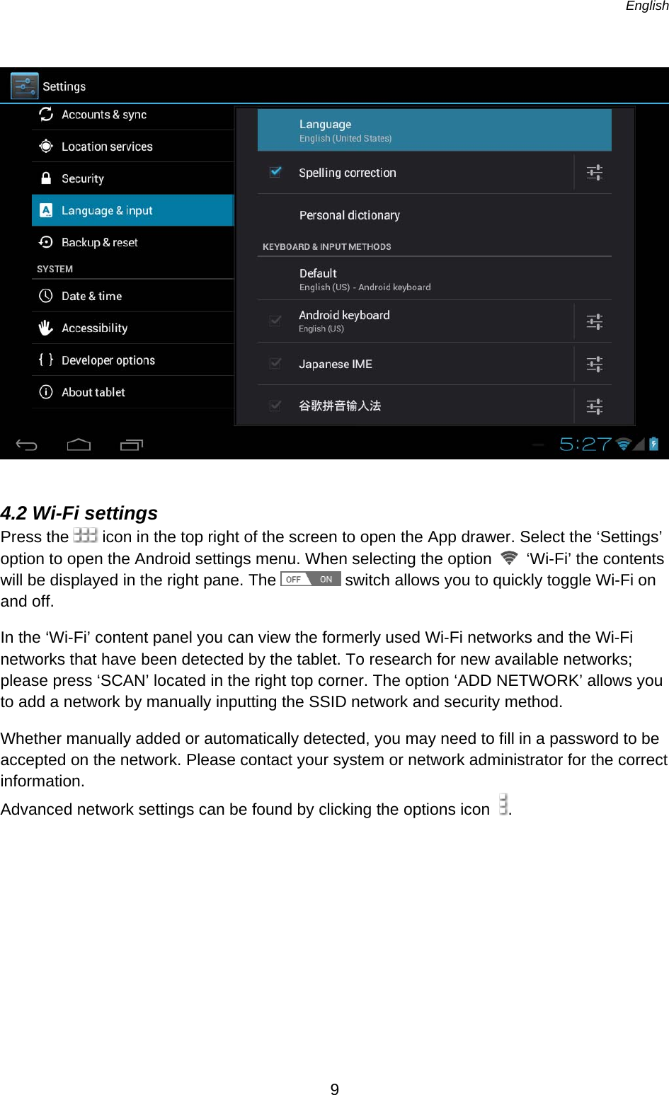   English   9    4.2 Wi-Fi settings Press the   icon in the top right of the screen to open the App drawer. Select the ‘Settings’ option to open the Android settings menu. When selecting the option   ‘Wi-Fi’ the contents will be displayed in the right pane. The   switch allows you to quickly toggle Wi-Fi on and off. In the ‘Wi-Fi’ content panel you can view the formerly used Wi-Fi networks and the Wi-Fi networks that have been detected by the tablet. To research for new available networks; please press ‘SCAN’ located in the right top corner. The option ‘ADD NETWORK’ allows you to add a network by manually inputting the SSID network and security method. Whether manually added or automatically detected, you may need to fill in a password to be accepted on the network. Please contact your system or network administrator for the correct information.  Advanced network settings can be found by clicking the options icon   .   