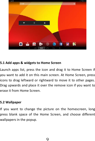   9  5.1 Add apps &amp; widgets to Home Screen Launch apps list, press the icon and drag it  to Home Screen if you want to add it on this main screen. At Home Screen, press icons to drag leftward or rightward to move it to other  pages. Drag upwards and place it over the remove icon if you want to erase it from Home Screen. 5.2 Wallpaper If  you  want  to  change  the  picture  on  the  homescreen,  long press  blank  space  of  the  Home  Screen,  and  choose  different wallpapers in the popup. 