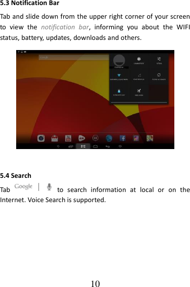   10 5.3 Notification Bar Tab and slide down from the upper right corner of your screen to  view  the  notification  bar,  informing  you  about  the  WIFI status, battery, updates, downloads and others.  5.4 Search Tab    to  search  information  at  local  or  on  the Internet. Voice Search is supported.  